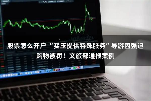 股票怎么开户 “买玉提供特殊服务”导游因强迫购物被罚！文旅部通报案例