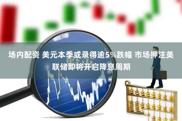 场内配资 美元本季或录得逾5%跌幅 市场押注美联储即将开启降息周期