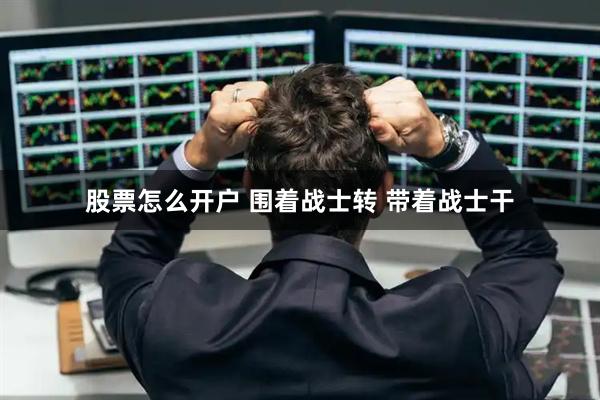 股票怎么开户 围着战士转 带着战士干