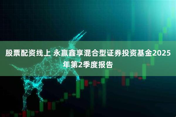 股票配资线上 永赢鑫享混合型证券投资基金2025年第2季度报告