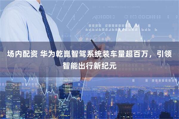 场内配资 华为乾崑智驾系统装车量超百万，引领智能出行新纪元