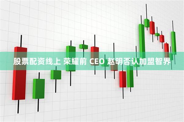 股票配资线上 荣耀前 CEO 赵明否认加盟智界