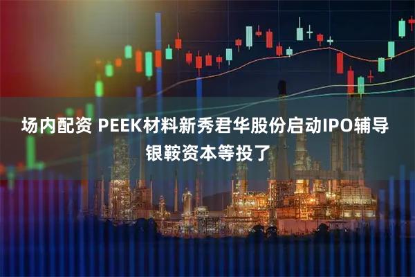 场内配资 PEEK材料新秀君华股份启动IPO辅导 银鞍资本等投了