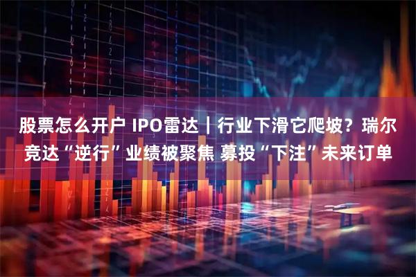 股票怎么开户 IPO雷达｜行业下滑它爬坡？瑞尔竞达“逆行”业绩被聚焦 募投“下注”未来订单