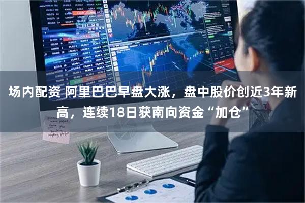 场内配资 阿里巴巴早盘大涨，盘中股价创近3年新高，连续18日获南向资金“加仓”