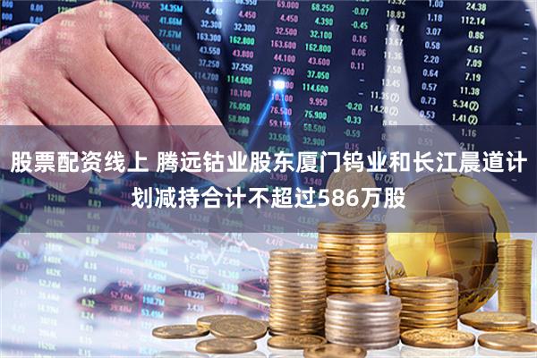 股票配资线上 腾远钴业股东厦门钨业和长江晨道计划减持合计不超过586万股