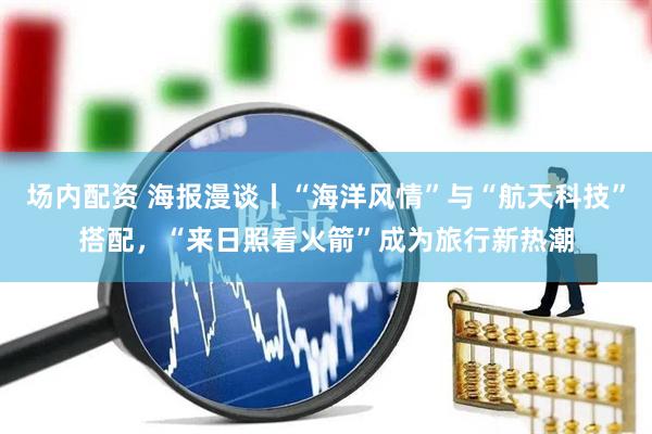 场内配资 海报漫谈丨“海洋风情”与“航天科技”搭配，“来日照看火箭”成为旅行新热潮