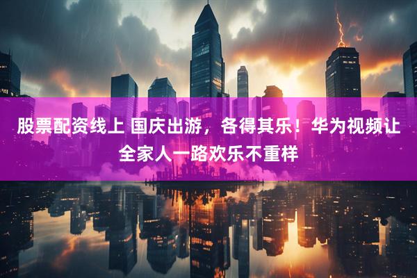 股票配资线上 国庆出游，各得其乐！华为视频让全家人一路欢乐不重样