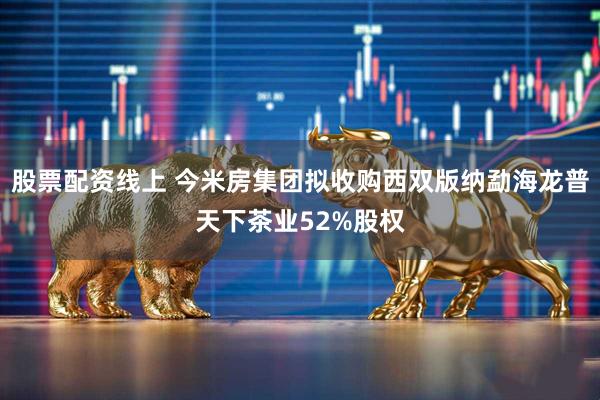 股票配资线上 今米房集团拟收购西双版纳勐海龙普天下茶业52%股权