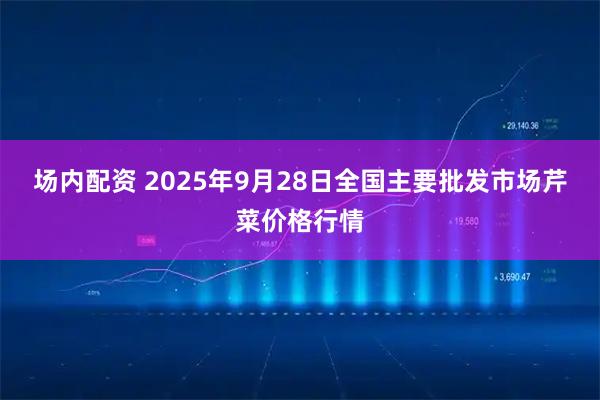 场内配资 2025年9月28日全国主要批发市场芹菜价格行情