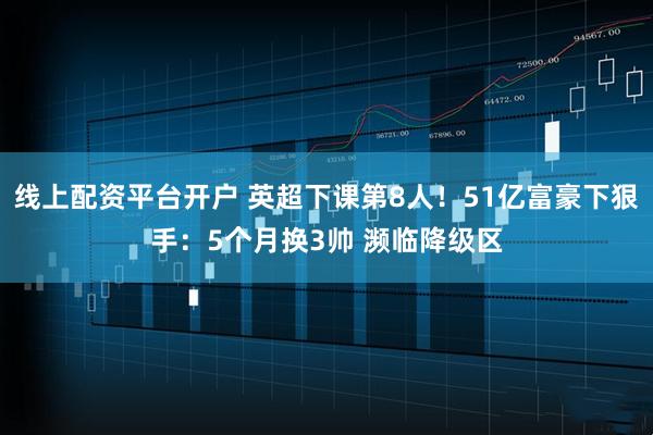 线上配资平台开户 英超下课第8人！51亿富豪下狠手：5个月换3帅 濒临降级区