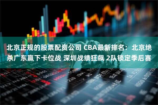 北京正规的股票配资公司 CBA最新排名:北京绝杀广东赢下卡位战 深圳战绩狂飙 2队锁定季后赛