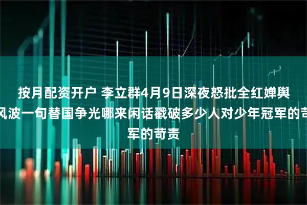 按月配资开户 李立群4月9日深夜怒批全红婵舆论风波一句替国争光哪来闲话戳破多少人对少年冠军的苛责