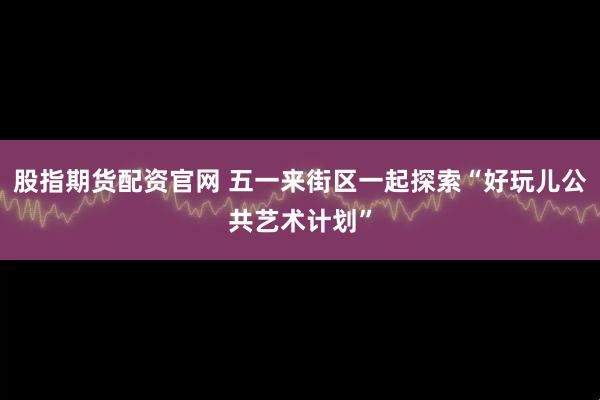 股指期货配资官网 五一来街区一起探索“好玩儿公共艺术计划”