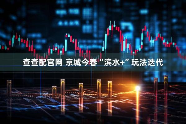 查查配官网 京城今春“滨水+”玩法迭代