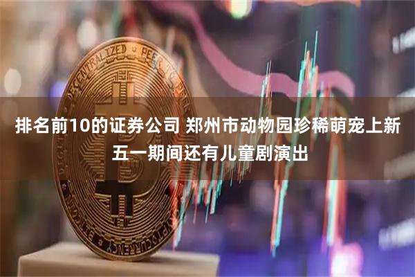 排名前10的证券公司 郑州市动物园珍稀萌宠上新 五一期间还有儿童剧演出